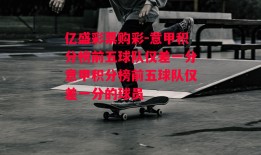 亿盛彩票购彩-意甲积分榜前五球队仅差一分意甲积分榜前五球队仅差一分的球员